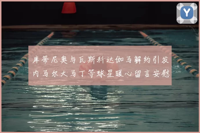 库蒂尼奥与瓦斯科达伽马解约引发内马尔大马丁等球星暖心留言安慰
