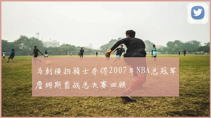 马刺横扫骑士夺得2007年NBA总冠军詹姆斯首战总决赛回顾