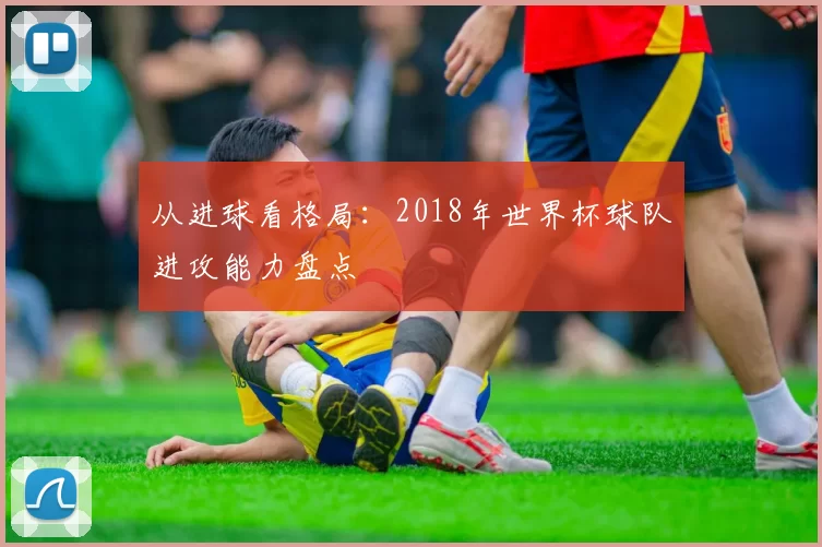从进球看格局:2018年世界杯球队进攻能力盘点