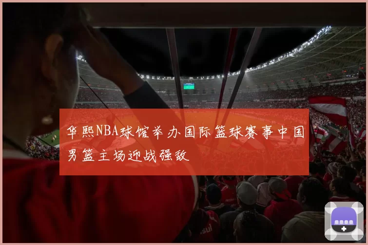 华熙NBA球馆举办国际篮球赛事中国男篮主场迎战强敌