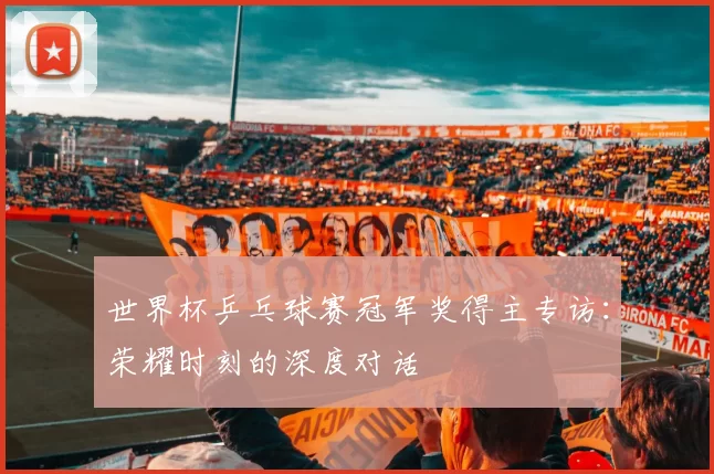 世界杯乒乓球赛冠军奖得主专访:荣耀时刻的深度对话