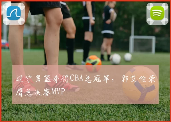 辽宁男篮夺得CBA总冠军,郭艾伦荣膺总决赛MVP