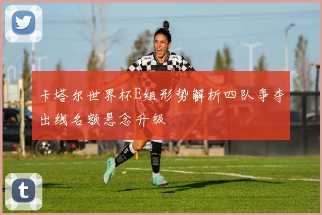 卡塔尔世界杯E组形势解析四队争夺出线名额悬念升级