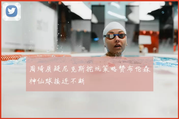 周琦质疑尼克斯挖坑策略赞布伦森神仙球接连不断