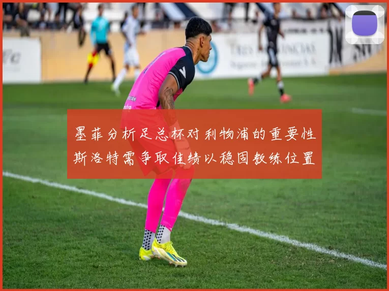 墨菲分析足总杯对利物浦的重要性斯洛特需争取佳绩以稳固教练位置