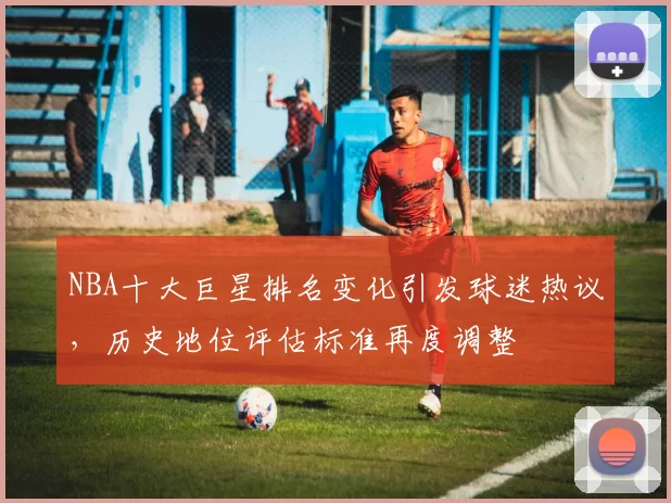 NBA十大巨星排名变化引发球迷热议，历史地位评估标准再度调整