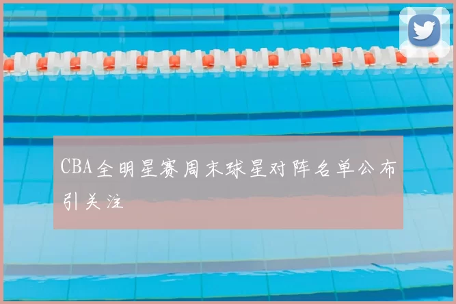 CBA全明星赛周末球星对阵名单公布引关注