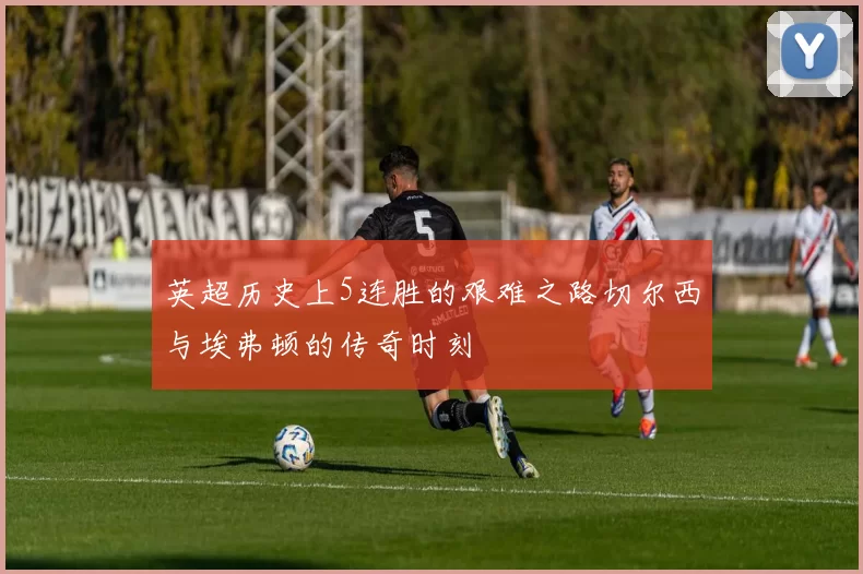英超历史上5连胜的艰难之路切尔西与埃弗顿的传奇时刻