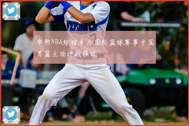 华熙NBA球馆举办国际篮球赛事中国男篮主场迎战强敌