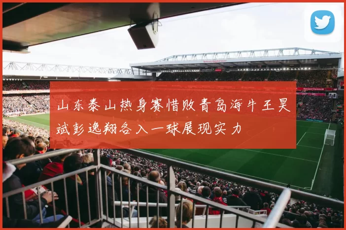 山东泰山热身赛惜败青岛海牛王昊斌彭逸翔各入一球展现实力