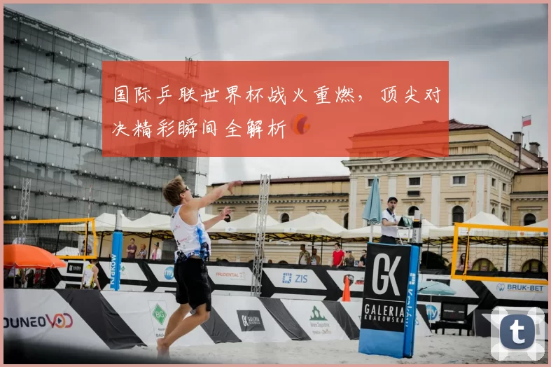 国际乒联世界杯战火重燃,顶尖对决精彩瞬间全解析