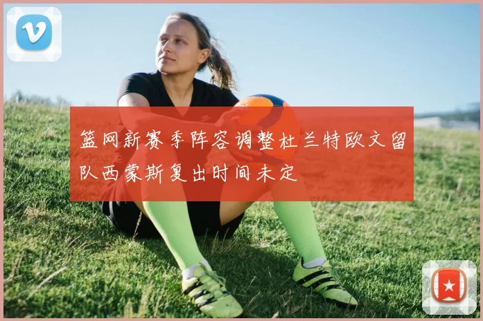 篮网新赛季阵容调整杜兰特欧文留队西蒙斯复出时间未定