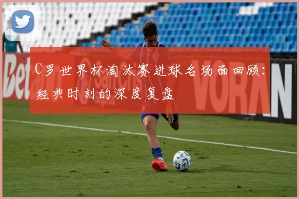 C罗世界杯淘汰赛进球名场面回顾:经典时刻的深度复盘