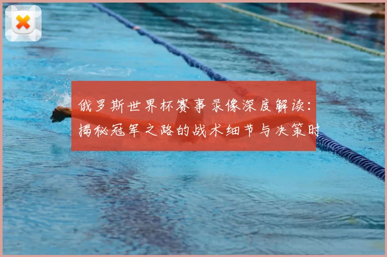 俄罗斯世界杯赛事录像深度解读:揭秘冠军之路的战术细节与决策时刻