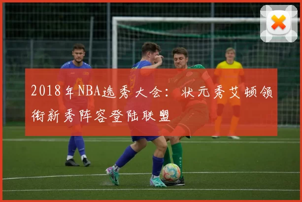 2018年NBA选秀大会：状元秀艾顿领衔新秀阵容登陆联盟