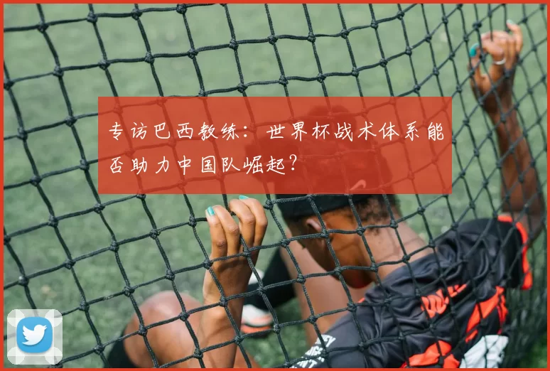 专访巴西教练:世界杯战术体系能否助力中国队崛起?