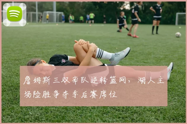 詹姆斯三双率队逆转篮网,湖人主场险胜争夺季后赛席位
